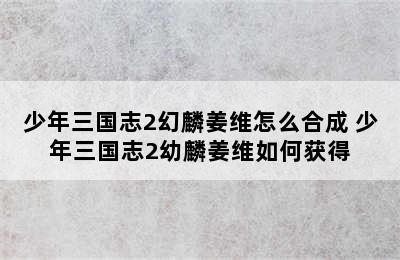 少年三国志2幻麟姜维怎么合成 少年三国志2幼麟姜维如何获得